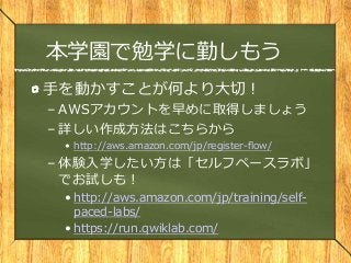 本学園で勉学に勤しもう
手を動かすことが何より大切！
– AWSアカウントを早めに取得しましょう
– 詳しい作成方法はこちらから
• http://aws.amazon.com/jp/register-flow/
– 体験入学したい方は「セルフペースラボ」
でお試しも！
• http://aws.amazon.com/jp/training/self-
paced-labs/
• https://run.qwiklab.com/
 