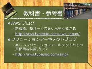 教科書・参考書
AWS ブログ
– 新機能、新サービスをいち早く追える
– http://aws.typepad.com/aws_japan/
ソリューションアーキテクトブログ
– 楽しいソリューションアーキテクトたちの
真面目な技術ブログ
– http://aws.typepad.com/sajp/
 