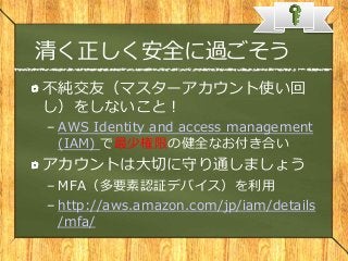 清く正しく安全に過ごそう
不純交友（マスターアカウント使い回
し）をしないこと！
– AWS Identity and access management
(IAM) で最少権限の健全なお付き合い
アカウントは大切に守り通しましょう
– MFA（多要素認証デバイス）を利用
– http://aws.amazon.com/jp/iam/details
/mfa/
 