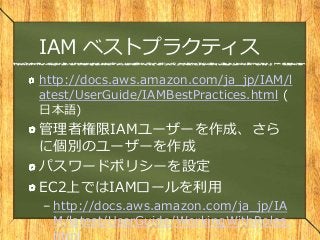 IAM ベストプラクティス
http://docs.aws.amazon.com/ja_jp/IAM/l
atest/UserGuide/IAMBestPractices.html (
日本語)
管理者権限IAMユーザーを作成、さら
に個別のユーザーを作成
パスワードポリシーを設定
EC2上ではIAMロールを利用
– http://docs.aws.amazon.com/ja_jp/IA
M/latest/UserGuide/WorkingWithRoles.
 
