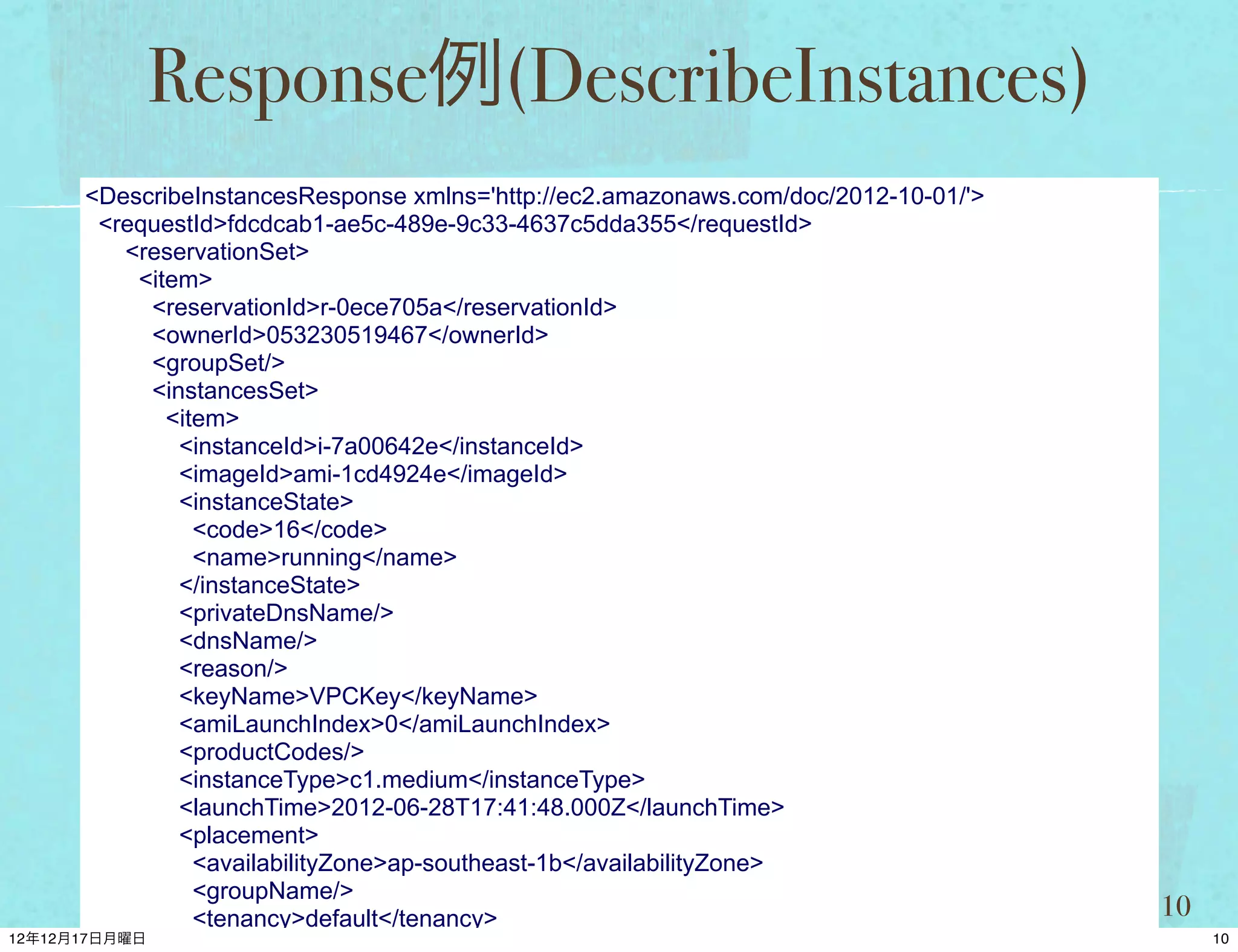 Response例(DescribeInstances)
<DescribeInstancesResponse xmlns='http://ec2.amazonaws.com/doc/2012-10-01/'>
 <requestId>fdcdcab1-ae5c-489e-9c33-4637c5dda355</requestId>
   <reservationSet>
    <item>
     <reservationId>r-0ece705a</reservationId>
     <ownerId>053230519467</ownerId>
     <groupSet/>
     <instancesSet>
       <item>
        <instanceId>i-7a00642e</instanceId>
        <imageId>ami-1cd4924e</imageId>
        <instanceState>
          <code>16</code>
          <name>running</name>
        </instanceState>
        <privateDnsName/>
        <dnsName/>
        <reason/>
        <keyName>VPCKey</keyName>
        <amiLaunchIndex>0</amiLaunchIndex>
        <productCodes/>
        <instanceType>c1.medium</instanceType>
        <launchTime>2012-06-28T17:41:48.000Z</launchTime>
        <placement>
          <availabilityZone>ap-southeast-1b</availabilityZone>
          <groupName/>
          <tenancy>default</tenancy>                                           10
 