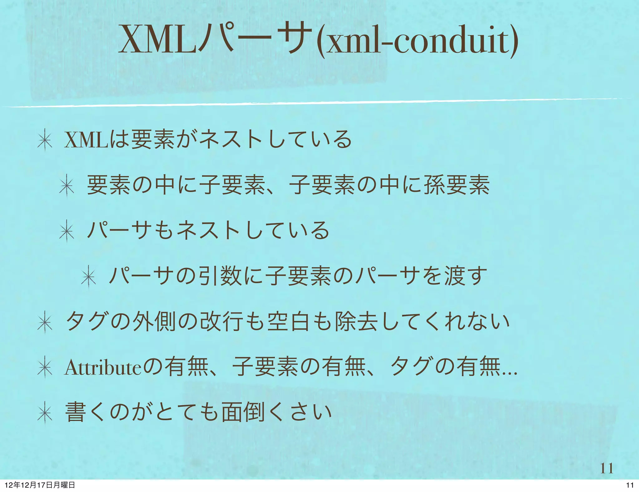XMLパーサ(xml-conduit)

XMLは要素がネストしている

 要素の中に子要素、子要素の中に孫要素

 パーサもネストしている

  パーサの引数に子要素のパーサを渡す

タグの外側の改行も空白も除去してくれない

Attributeの有無、子要素の有無、タグの有無...

書くのがとても面倒くさい

                               11
 