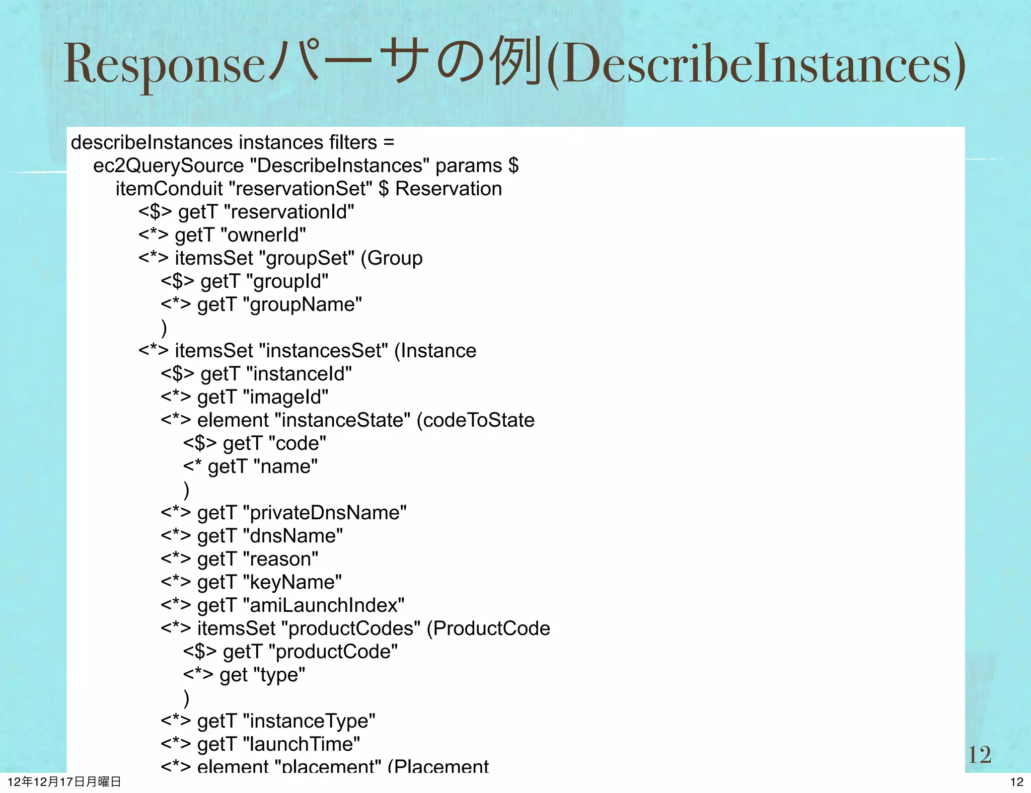 Responseパーサの例(DescribeInstances)
describeInstances instances filters =
  ec2QuerySource "DescribeInstances" params $
    itemConduit "reservationSet" $ Reservation
       <$> getT "reservationId"
       <*> getT "ownerId"
       <*> itemsSet "groupSet" (Group
          <$> getT "groupId"
          <*> getT "groupName"
          )
       <*> itemsSet "instancesSet" (Instance
          <$> getT "instanceId"
          <*> getT "imageId"
          <*> element "instanceState" (codeToState
             <$> getT "code"
             <* getT "name"
             )
          <*> getT "privateDnsName"
          <*> getT "dnsName"
          <*> getT "reason"
          <*> getT "keyName"
          <*> getT "amiLaunchIndex"
          <*> itemsSet "productCodes" (ProductCode
             <$> getT "productCode"
             <*> get "type"
             )
          <*> getT "instanceType"
          <*> getT "launchTime"
                                                     12
 