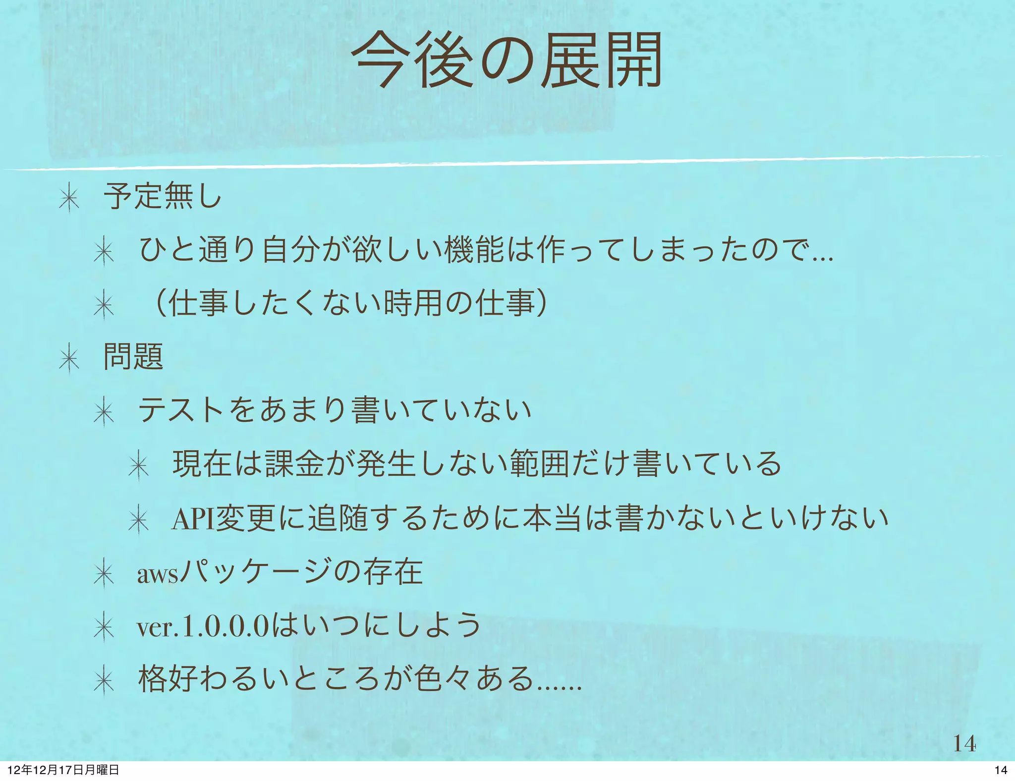 今後の展開
予定無し
 ひと通り自分が欲しい機能は作ってしまったので…
 （仕事したくない時用の仕事）
問題
 テストをあまり書いていない
     現在は課金が発生しない範囲だけ書いている
     API変更に追随するために本当は書かないといけない
 awsパッケージの存在
 ver.1.0.0.0はいつにしよう
 格好わるいところが色々ある……

                                 14
 