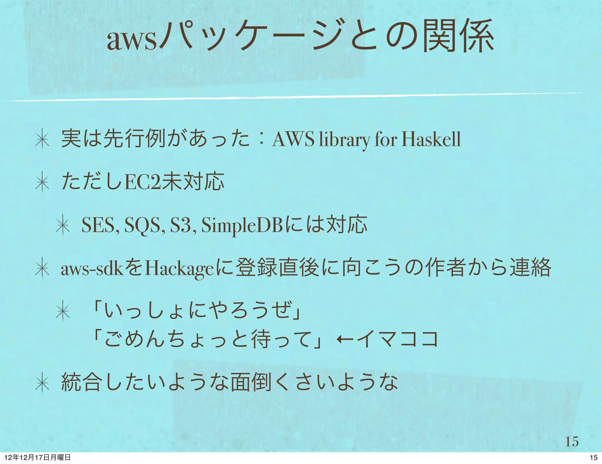 awsパッケージとの関係

実は先行例があった：AWS library for Haskell

ただしEC2未対応

 SES, SQS, S3, SimpleDBには対応

aws-sdkをHackageに登録直後に向こうの作者から連絡

 「いっしょにやろうぜ」
 「ごめんちょっと待って」←イマココ

統合したいような面倒くさいような

                                    15
 