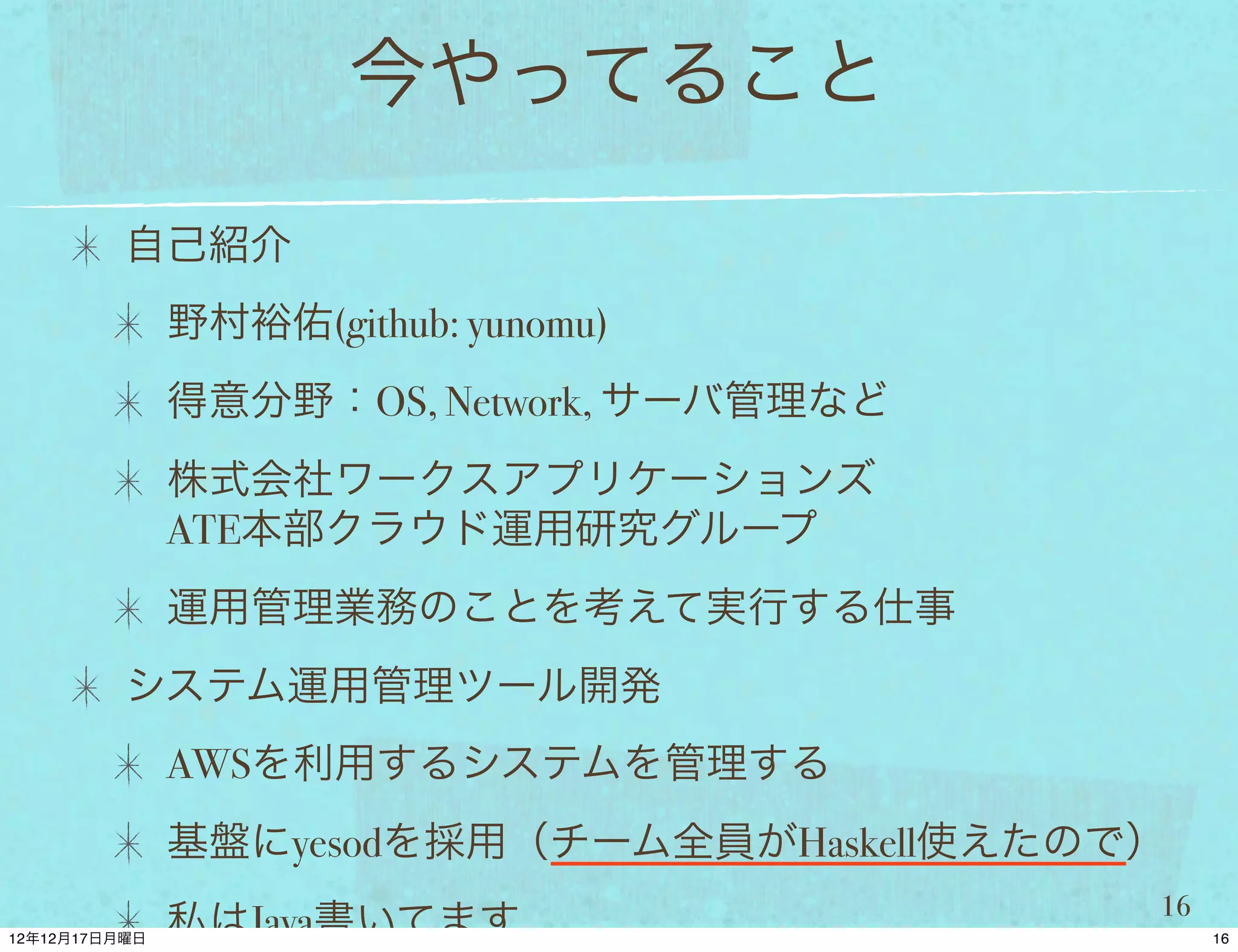 今やってること

自己紹介
 野村裕佑(github: yunomu)
 得意分野：OS, Network, サーバ管理など
 株式会社ワークスアプリケーションズ
 ATE本部クラウド運用研究グループ
 運用管理業務のことを考えて実行する仕事
システム運用管理ツール開発
 AWSを利用するシステムを管理する
 基盤にyesodを採用（チーム全員がHaskell使えたので）
                               16
 