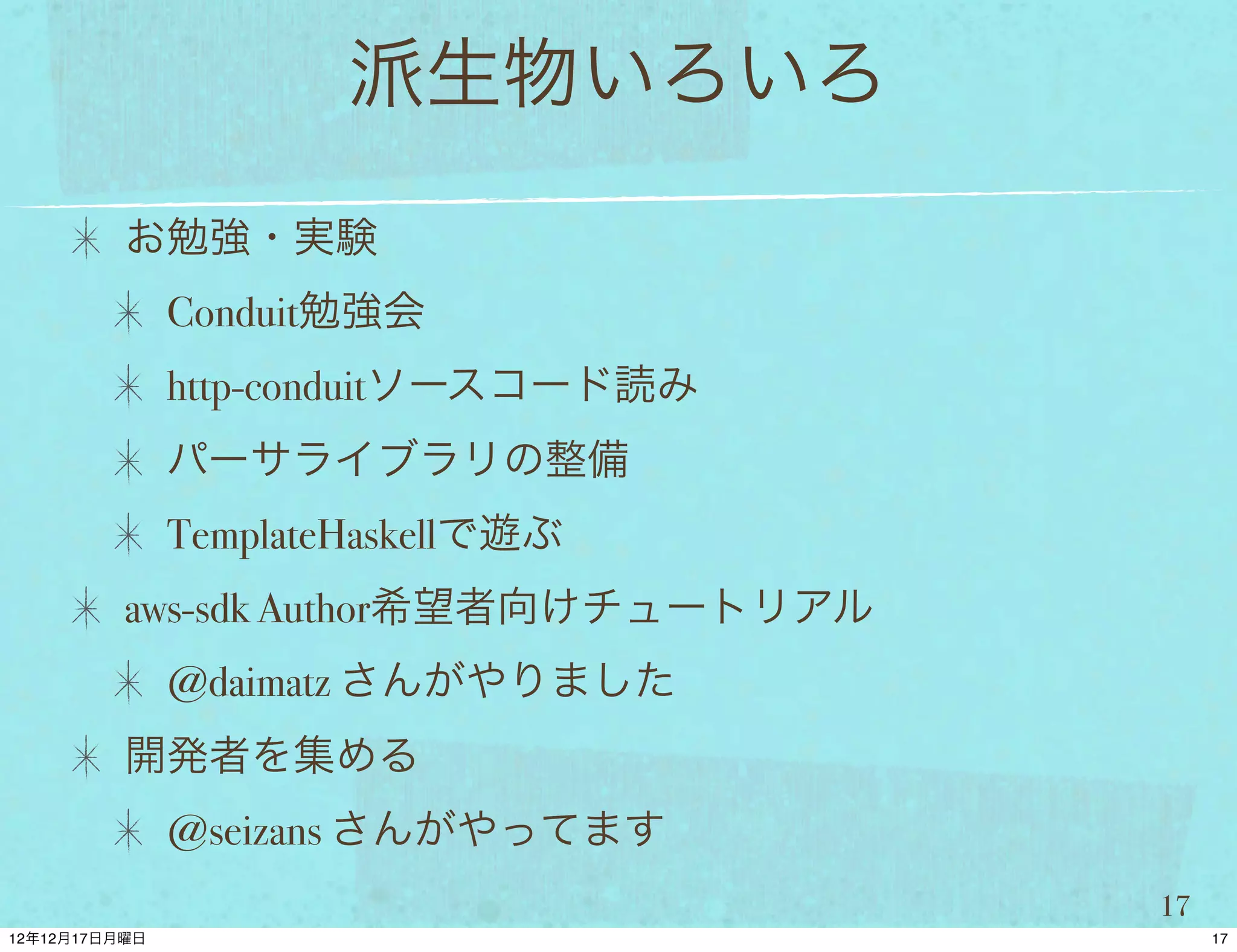 派生物いろいろ
お勉強・実験
 Conduit勉強会
 http-conduitソースコード読み
 パーサライブラリの整備
 TemplateHaskellで遊ぶ
aws-sdk Author希望者向けチュートリアル
 @daimatz さんがやりました
開発者を集める
 @seizans さんがやってます
                             17
 