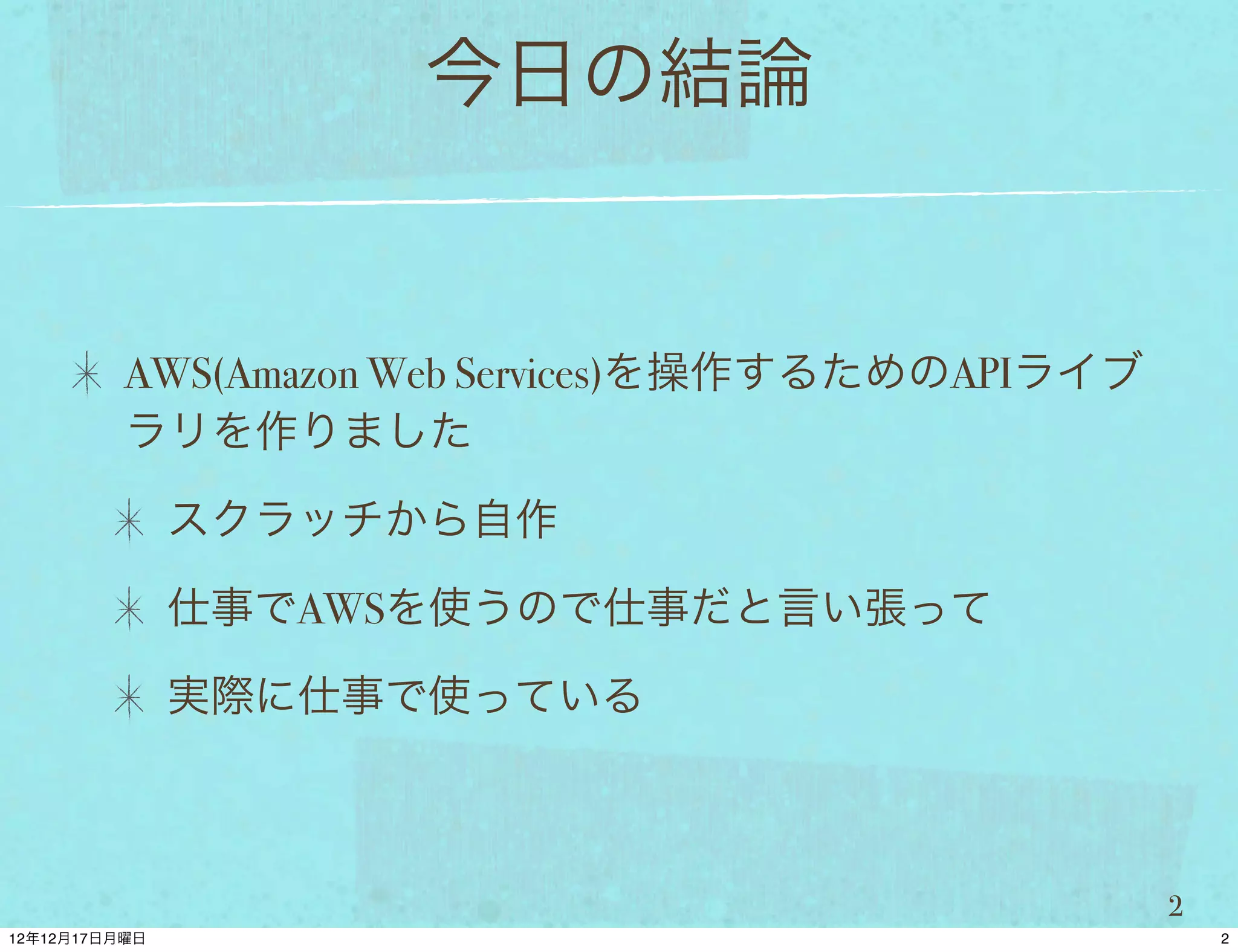 今日の結論


AWS(Amazon Web Services)を操作するためのAPIライブ
ラリを作りました

 スクラッチから自作

 仕事でAWSを使うので仕事だと言い張って

 実際に仕事で使っている



                                         2
 