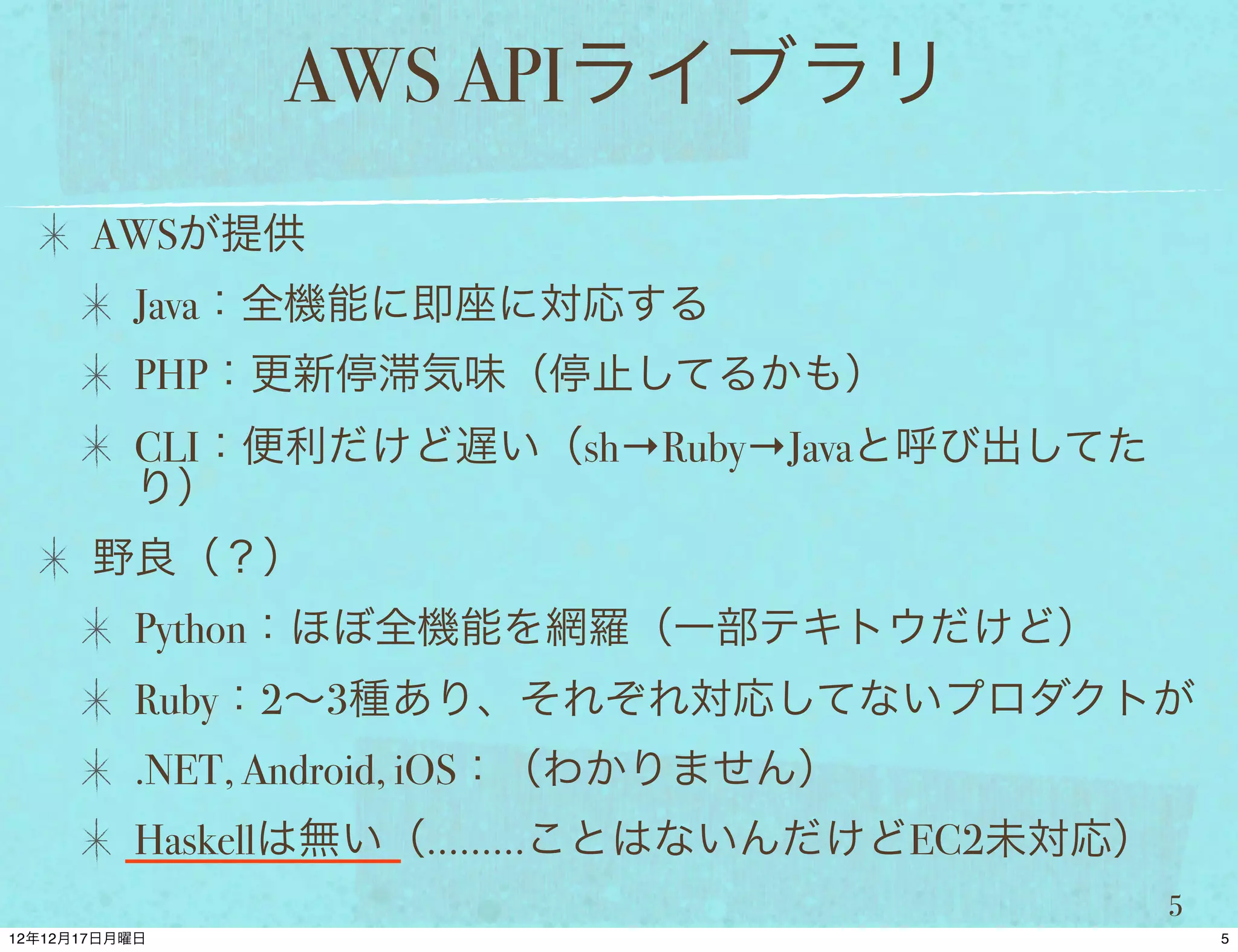 AWS APIライブラリ
AWSが提供
 Java：全機能に即座に対応する
 PHP：更新停滞気味（停止してるかも）
 CLI：便利だけど遅い（sh→Ruby→Javaと呼び出してた
 り）
野良（？）
 Python：ほぼ全機能を網羅（一部テキトウだけど）
 Ruby：2∼3種あり、それぞれ対応してないプロダクトが
 .NET, Android, iOS：（わかりません）
 Haskellは無い（………ことはないんだけどEC2未対応）
                                   5
 