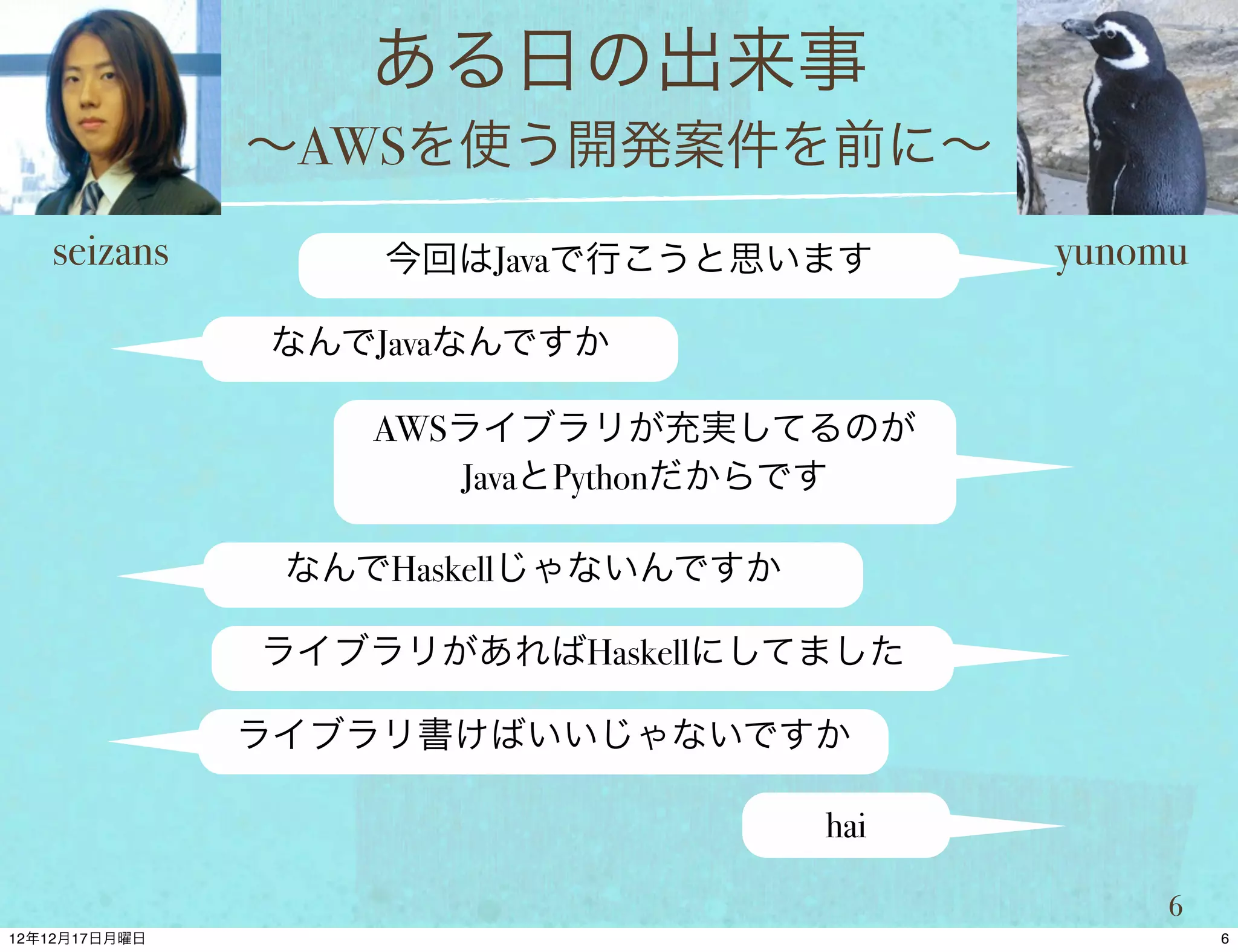 ある日の出来事
          ∼AWSを使う開発案件を前に∼
seizans       今回はJavaで行こうと思います        yunomu

          なんでJavaなんですか

              AWSライブラリが充実してるのが
                 JavaとPythonだからです

           なんでHaskellじゃないんですか

          ライブラリがあればHaskellにしてました

          ライブラリ書けばいいじゃないですか

                                hai

                                           6
 