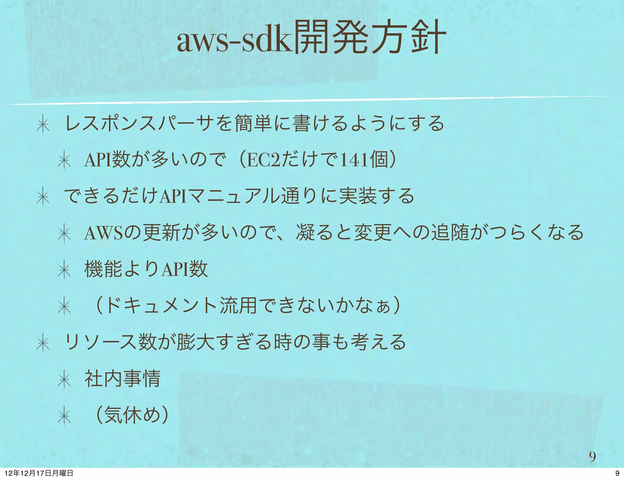 aws-sdk開発方針

レスポンスパーサを簡単に書けるようにする
 API数が多いので（EC2だけで141個）
できるだけAPIマニュアル通りに実装する
 AWSの更新が多いので、凝ると変更への追随がつらくなる
 機能よりAPI数
 （ドキュメント流用できないかなぁ）
リソース数が膨大すぎる時の事も考える
 社内事情
 （気休め）

                               9
 