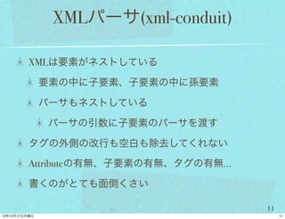 XMLパーサ(xml-conduit)

XMLは要素がネストしている

 要素の中に子要素、子要素の中に孫要素

 パーサもネストしている

  パーサの引数に子要素のパーサを渡す

タグの外側の改行も空白も除去してくれない

Attributeの有無、子要素の有無、タグの有無...

書くのがとても面倒くさい

                               11
 