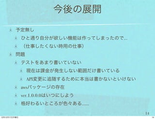 今後の展開
予定無し
 ひと通り自分が欲しい機能は作ってしまったので…
 （仕事したくない時用の仕事）
問題
 テストをあまり書いていない
     現在は課金が発生しない範囲だけ書いている
     API変更に追随するために本当は書かないといけない
 awsパッケージの存在
 ver.1.0.0.0はいつにしよう
 格好わるいところが色々ある……

                                 14
 