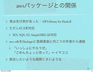 awsパッケージとの関係

実は先行例があった：AWS library for Haskell

ただしEC2未対応

 SES, SQS, S3, SimpleDBには対応

aws-sdkをHackageに登録直後に向こうの作者から連絡

 「いっしょにやろうぜ」
 「ごめんちょっと待って」←イマココ

統合したいような面倒くさいような

                                    15
 