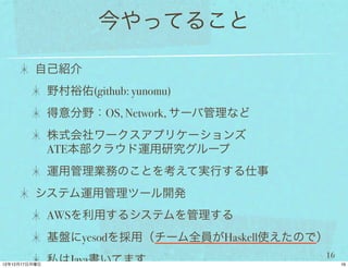 今やってること

自己紹介
 野村裕佑(github: yunomu)
 得意分野：OS, Network, サーバ管理など
 株式会社ワークスアプリケーションズ
 ATE本部クラウド運用研究グループ
 運用管理業務のことを考えて実行する仕事
システム運用管理ツール開発
 AWSを利用するシステムを管理する
 基盤にyesodを採用（チーム全員がHaskell使えたので）
                               16
 