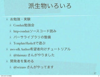 派生物いろいろ
お勉強・実験
 Conduit勉強会
 http-conduitソースコード読み
 パーサライブラリの整備
 TemplateHaskellで遊ぶ
aws-sdk Author希望者向けチュートリアル
 @daimatz さんがやりました
開発者を集める
 @seizans さんがやってます
                             17
 