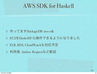 AWS SDK for Haskell



作ってますHackageDB: aws-sdk

EC2をHaskellから操作できるようになりました

ELB, RDS, CloudWatchも対応予定

利用者, Author, Requestなど歓迎




                             18
 