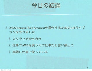 今日の結論


AWS(Amazon Web Services)を操作するためのAPIライブ
ラリを作りました

 スクラッチから自作

 仕事でAWSを使うので仕事だと言い張って

 実際に仕事で使っている



                                         2
 