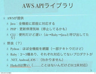 AWS APIライブラリ
AWSが提供
 Java：全機能に即座に対応する
 PHP：更新停滞気味（停止してるかも）
 CLI：便利だけど遅い（sh→Ruby→Javaと呼び出してた
 り）
野良（？）
 Python：ほぼ全機能を網羅（一部テキトウだけど）
 Ruby：2∼3種あり、それぞれ対応してないプロダクトが
 .NET, Android, iOS：（わかりません）
 Haskellは無い（………ことはないんだけどEC2未対応）
                                   5
 