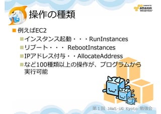 操作の種類
例えばEC2
 インスタンス起動・・・RunInstances
 リブート・・・ RebootInstances
 IPアドレス付与・・AllocateAddress
 など100種類以上の操作が、プログラムから
 実⾏可能




               第１回 JAWS-UG Kyoto 勉強会
 