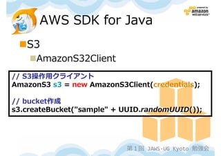 AWS SDK for Java
   S3
      AmazonS32Client
// S3操作用クライアント
AmazonS3 s3 = new AmazonS3Client(credentials);

// bucket作成
s3.createBucket("sample" + UUID.randomUUID());




                            第１回 JAWS-UG Kyoto 勉強会
 