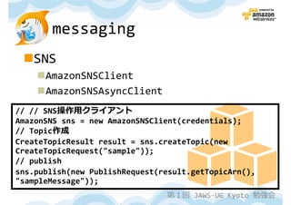 messaging
   SNS
      AmazonSNSClient
      AmazonSNSAsyncClient
// // SNS操作用クライアント
AmazonSNS sns = new AmazonSNSClient(credentials);
// Topic作成
CreateTopicResult result = sns.createTopic(new
CreateTopicRequest("sample"));
// publish
sns.publish(new PublishRequest(result.getTopicArn(),
"sampleMessage"));
                                第１回 JAWS-UG Kyoto 勉強会
 