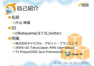 自己紹介
名前
 片山 暁雄
ID
 c9katayama(はてな,twitter)
所属
 株式会社キャピタル・アセット・プランニング
 JAWS-UG Tokyo(Japan AWS User Group)
 T2 Project(OSS Java Framework)


                      第１回 JAWS-UG Kyoto 勉強会
 