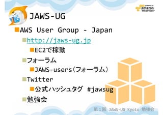 JAWS-UG
AWS User Group - Japan
 http://jaws-ug.jp
   EC2で稼動
 フォーラム
   JAWS-users（フォーラム）
 Twitter
   公式ハッシュタグ #jawsug
 勉強会
                     第１回 JAWS-UG Kyoto 勉強会
 
