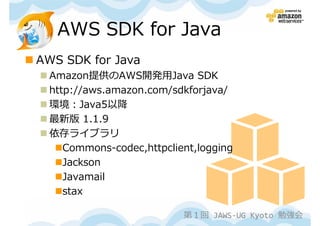 AWS SDK for Java
AWS SDK for Java
  Amazon提供のAWS開発用Java SDK
  http://aws.amazon.com/sdkforjava/
  環境：Java5以降
  最新版 1.1.9
  依存ライブラリ
     Commons-codec,httpclient,logging
     Jackson
     Javamail
     stax

                           第１回 JAWS-UG Kyoto 勉強会
 