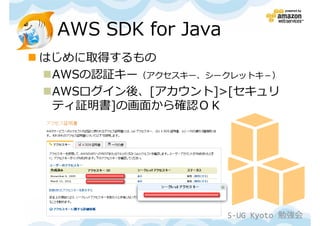 AWS SDK for Java
はじめに取得するもの
 AWSの認証キー（アクセスキー、シークレットキ－）
 AWSログイン後、[アカウント]>[セキュリ
 ティ証明書]の画面から確認ＯＫ




               第１回 JAWS-UG Kyoto 勉強会
 