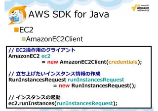 AWS SDK for Java
   EC2
      AmazonEC2Client
// EC2操作用のクライアント
AmazonEC2 ec2
          = new AmazonEC2Client(credentials);

// ⽴ち上げたいインスタンス情報の作成
RunInstancesRequest runInstancesRequest
              = new RunInstancesRequest();

// インスタンスの起動
ec2.runInstances(runInstancesRequest); Kyoto 勉強会
                             第１回 JAWS-UG
 