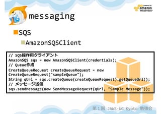 messaging
    SQS
       AmazonSQSClient
// SQS操作用クライアント
AmazonSQS sqs = new AmazonSQSClient(credentials);
// Queue作成
CreateQueueRequest createQueueRequest = new
CreateQueueRequest("sampleQueue");
String qUrl = sqs.createQueue(createQueueRequest).getQueueUrl();
// メッセージ送信
sqs.sendMessage(new SendMessageRequest(qUrl, "Sample Message"));



                                     第１回 JAWS-UG Kyoto 勉強会
 
