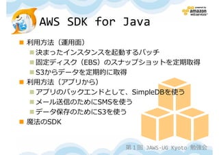 AWS SDK for Java
利⽤⽅法（運⽤⾯）
 決まったインスタンスを起動するバッチ
 固定ディスク（EBS）のスナップショットを定期取得
 S3からデータを定期的に取得
利⽤⽅法（アプリから）
 アプリのバックエンドとして、SimpleDBを使う
 メール送信のためにSMSを使う
 データ保存のためにS3を使う
魔法のSDK


              第１回 JAWS-UG Kyoto 勉強会
 