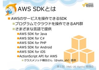 AWS SDKとは
AWSのサービスを操作できるSDK
 プログラムでクラウドを操作できるAPI群
 さまざまな言語で提供
  AWS SDK for Java
  AWS SDK for C#
  AWS SDK for PHP
  AWS SDK for Android
  AWS SDK for iOS
  ActionScript API for AWS
    クラスメソッド横田さん（@sato_shi）提供

                         第１回 JAWS-UG Kyoto 勉強会
 