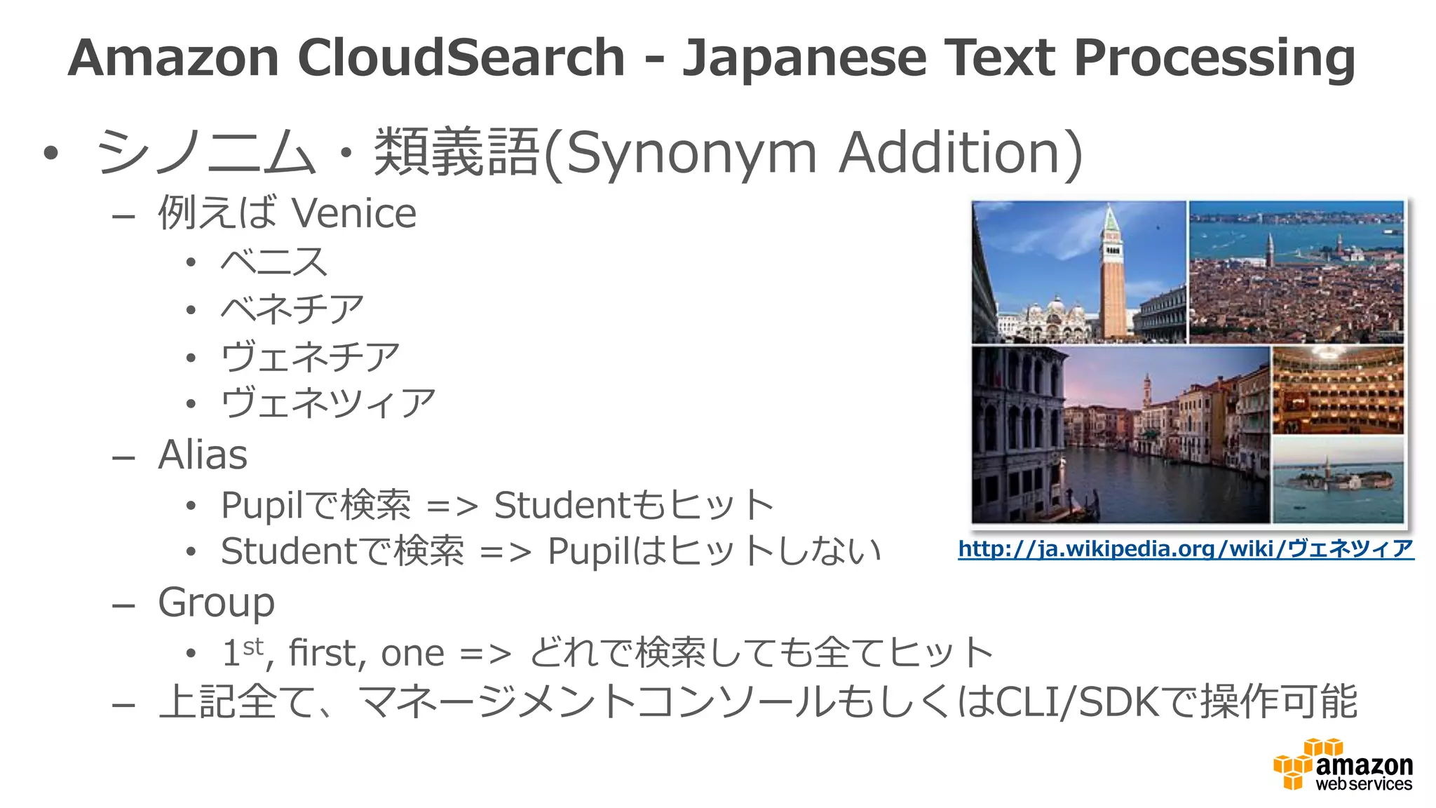 •  シノニム・類義語(Synonym  Addition)
–  例例えば  Venice
•  ベニス
•  ベネチア
•  ヴェネチア
•  ヴェネツィア
–  Alias
•  Pupilで検索索  =>  Studentもヒット
•  Studentで検索索  =>  Pupilはヒットしない
–  Group
•  1st,  ﬁrst,  one  =>  どれで検索索しても全てヒット
–  上記全て、マネージメントコンソールもしくはCLI/SDKで操作可能
http://ja.wikipedia.org/wiki/ヴェネツィア  
Amazon  CloudSearch  -‐‑‒  Japanese  Text  Processing
 