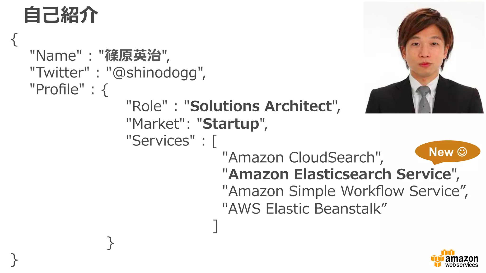 ⾃自⼰己紹介
{
        "Name"  :  "篠原英治",
        "Twitter"  :  "@shinodogg",
        "Proﬁle"  :  {
                                                "Role"  :  "Solutions  Architect",
                                                "Market":  "Startup",
                                                "Services"  :  [  
                                                                                        "Amazon  CloudSearch",
                                                                                        "Amazon  Elasticsearch  Service",
                                                                                        "Amazon  Simple  Workﬂow  Service”,
                                                                                          "AWS  Elastic  Beanstalk”
                                                                                    ]
                                        }
}
New ☺
 