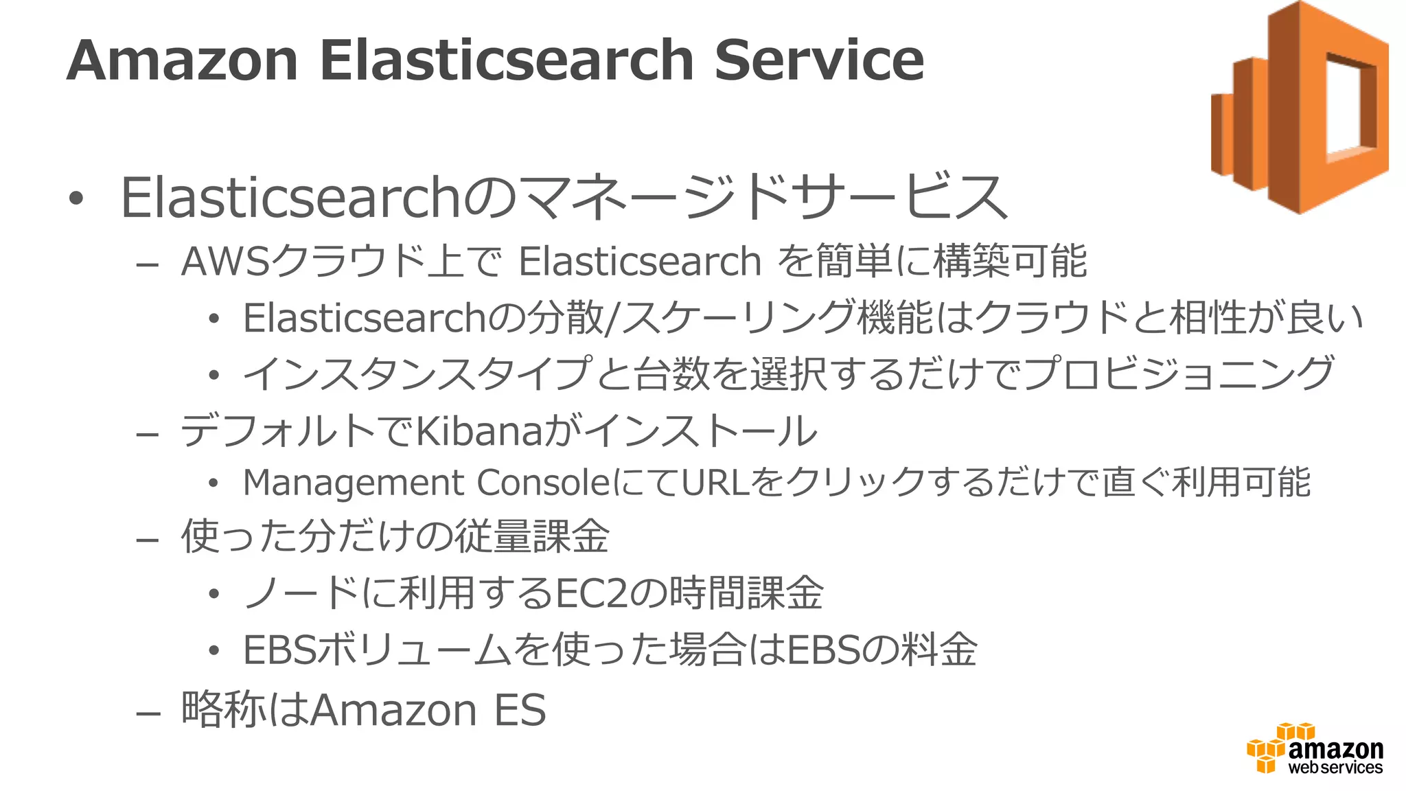 Amazon  Elasticsearch  Service
•  Elasticsearchのマネージドサービス
–  AWSクラウド上で  Elasticsearch  を簡単に構築可能
•  Elasticsearchの分散/スケーリング機能はクラウドと相性が良良い
•  インスタンスタイプと台数を選択するだけでプロビジョニング
–  デフォルトでKibanaがインストール
•  Management  ConsoleにてURLをクリックするだけで直ぐ利利⽤用可能
–  使った分だけの従量量課⾦金金
•  ノードに利利⽤用するEC2の時間課⾦金金
•  EBSボリュームを使った場合はEBSの料料⾦金金
–  略略称はAmazon  ES
 