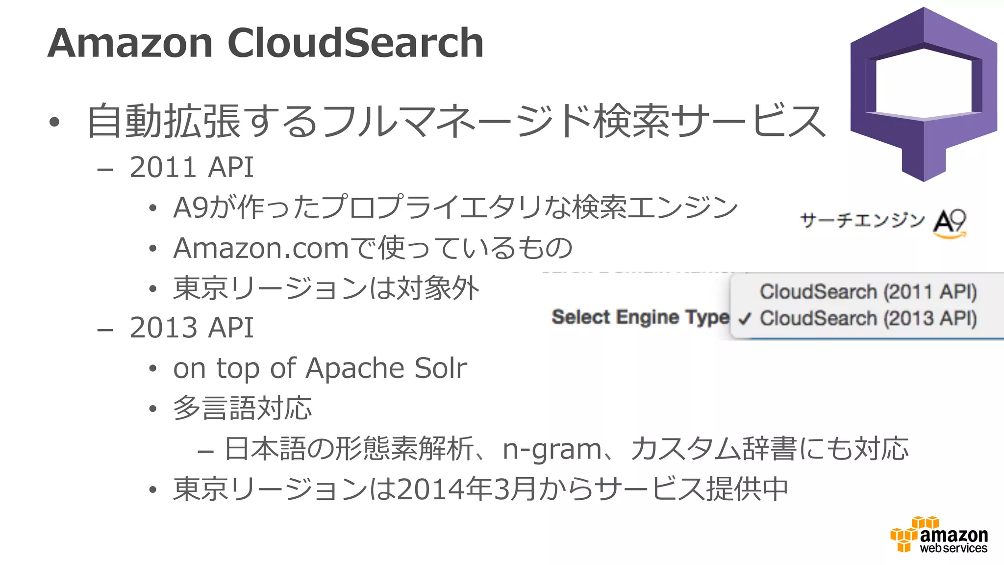 Amazon  CloudSearch
•  ⾃自動拡張するフルマネージド検索索サービス
–  2011  API
•  A9が作ったプロプライエタリな検索索エンジン
•  Amazon.comで使っているもの
•  東京リージョンは対象外
–  2013  API
•  on  top  of  Apache  Solr
•  多⾔言語対応
–  ⽇日本語の形態素解析、n-‐‑‒gram、カスタム辞書にも対応
•  東京リージョンは2014年年3⽉月からサービス提供中
 