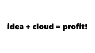 idea + cloud = profit! 
 