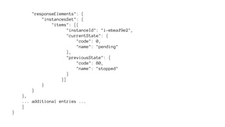 "responseElements": { 
"instancesSet": { 
"items": [{ 
"instanceId": "i-ebeaf9e2", 
"currentState": { 
"code": 0, 
"name": "pending" 
}, 
"previousState": { 
"code": 80, 
"name": "stopped" 
} 
}] 
} 
} 
}, 
... additional entries ... 
] 
} 
 