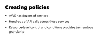 Creating policies 
• AWS has dozens of services 
• Hundreds of API calls across those services 
• Resource-level control and conditions provides tremendous 
granularity 
 