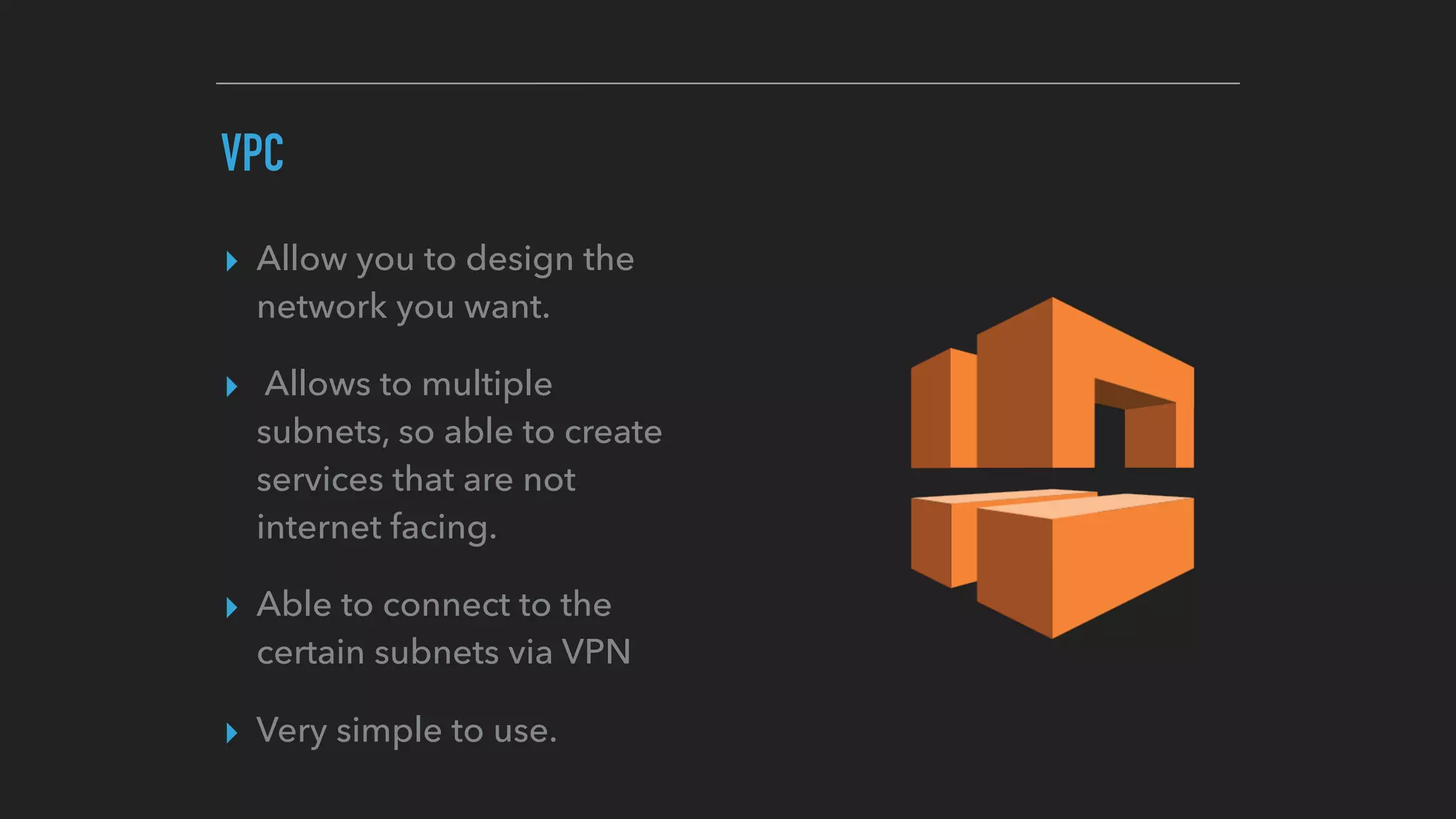 VPC
▸ Allow you to design the
network you want.
▸ Allows to multiple
subnets, so able to create
services that are not
internet facing.
▸ Able to connect to the
certain subnets via VPN
▸ Very simple to use.
 