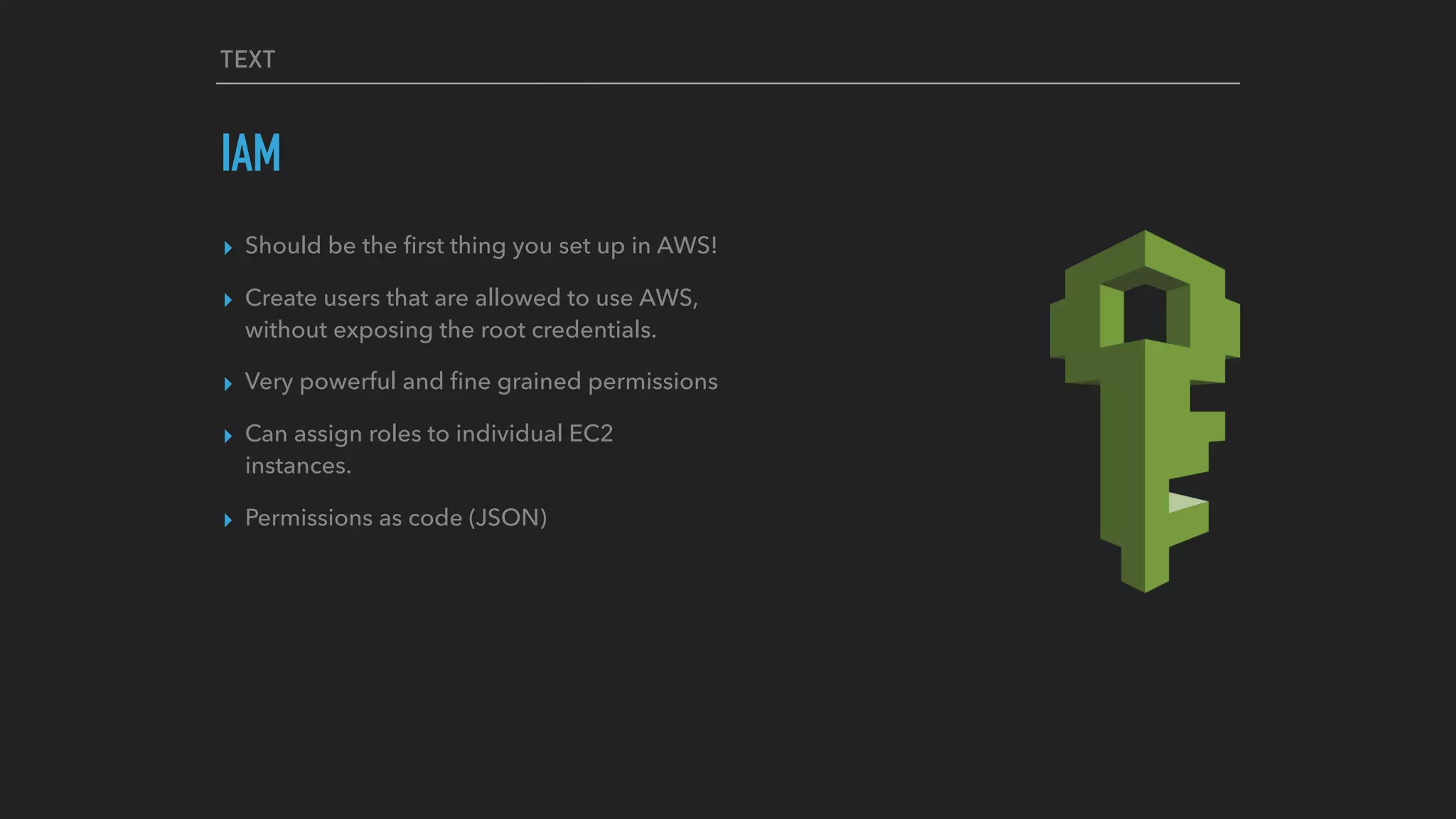 TEXT
IAM
▸ Should be the ﬁrst thing you set up in AWS!
▸ Create users that are allowed to use AWS,
without exposing the root credentials.
▸ Very powerful and ﬁne grained permissions
▸ Can assign roles to individual EC2
instances.
▸ Permissions as code (JSON)
 