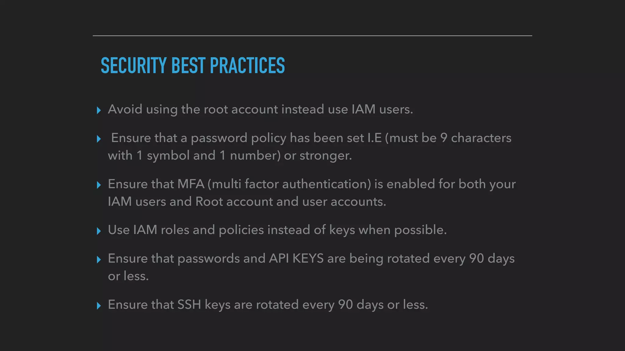 SECURITY BEST PRACTICES
▸ Avoid using the root account instead use IAM users.
▸ Ensure that a password policy has been set I.E (must be 9 characters
with 1 symbol and 1 number) or stronger.
▸ Ensure that MFA (multi factor authentication) is enabled for both your
IAM users and Root account and user accounts.
▸ Use IAM roles and policies instead of keys when possible.
▸ Ensure that passwords and API KEYS are being rotated every 90 days
or less.
▸ Ensure that SSH keys are rotated every 90 days or less.
 