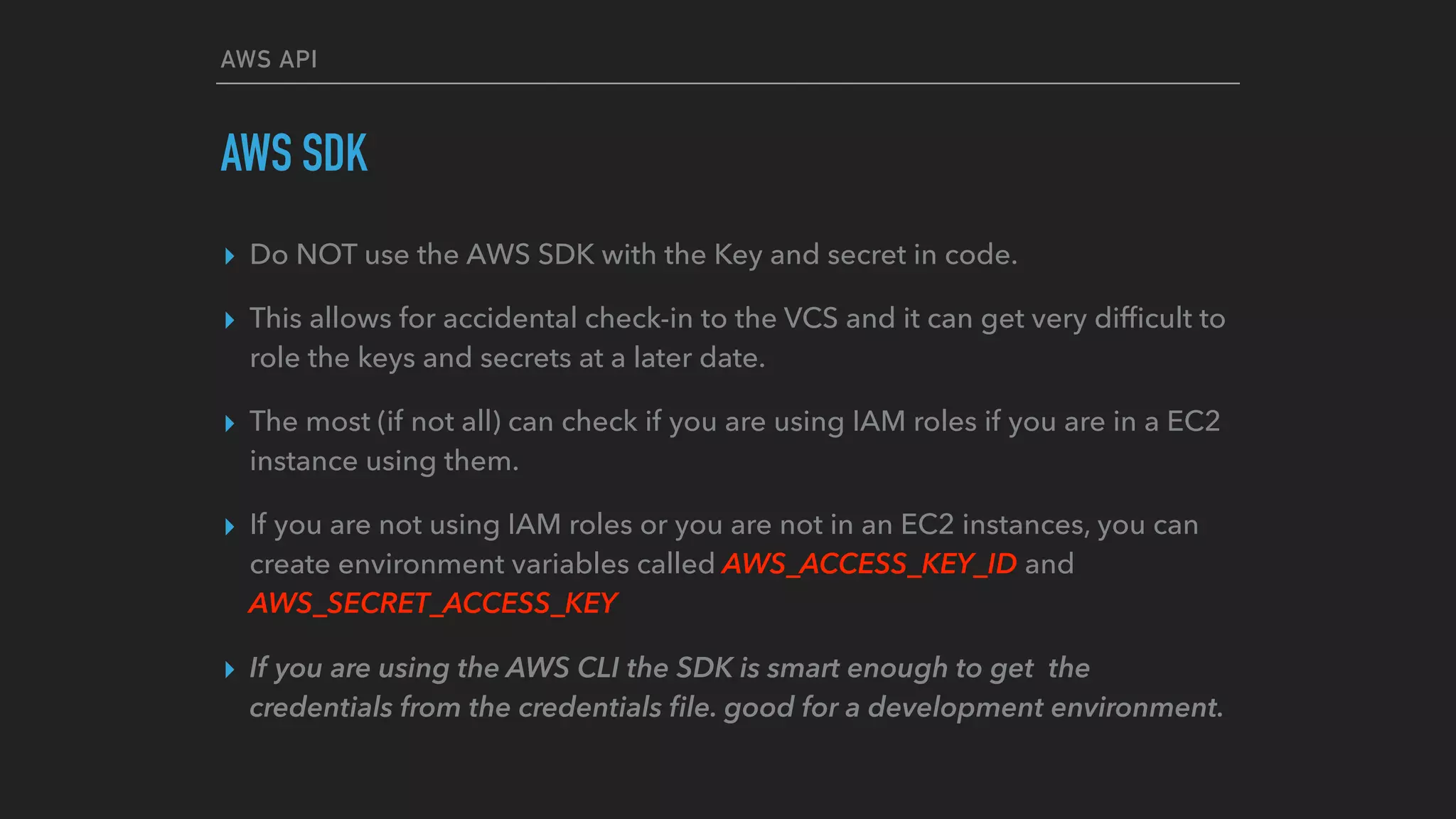 AWS API
AWS SDK
▸ Do NOT use the AWS SDK with the Key and secret in code.
▸ This allows for accidental check-in to the VCS and it can get very difﬁcult to
role the keys and secrets at a later date.
▸ The most (if not all) can check if you are using IAM roles if you are in a EC2
instance using them.
▸ If you are not using IAM roles or you are not in an EC2 instances, you can
create environment variables called AWS_ACCESS_KEY_ID and
AWS_SECRET_ACCESS_KEY
▸ If you are using the AWS CLI the SDK is smart enough to get the
credentials from the credentials ﬁle. good for a development environment.
 