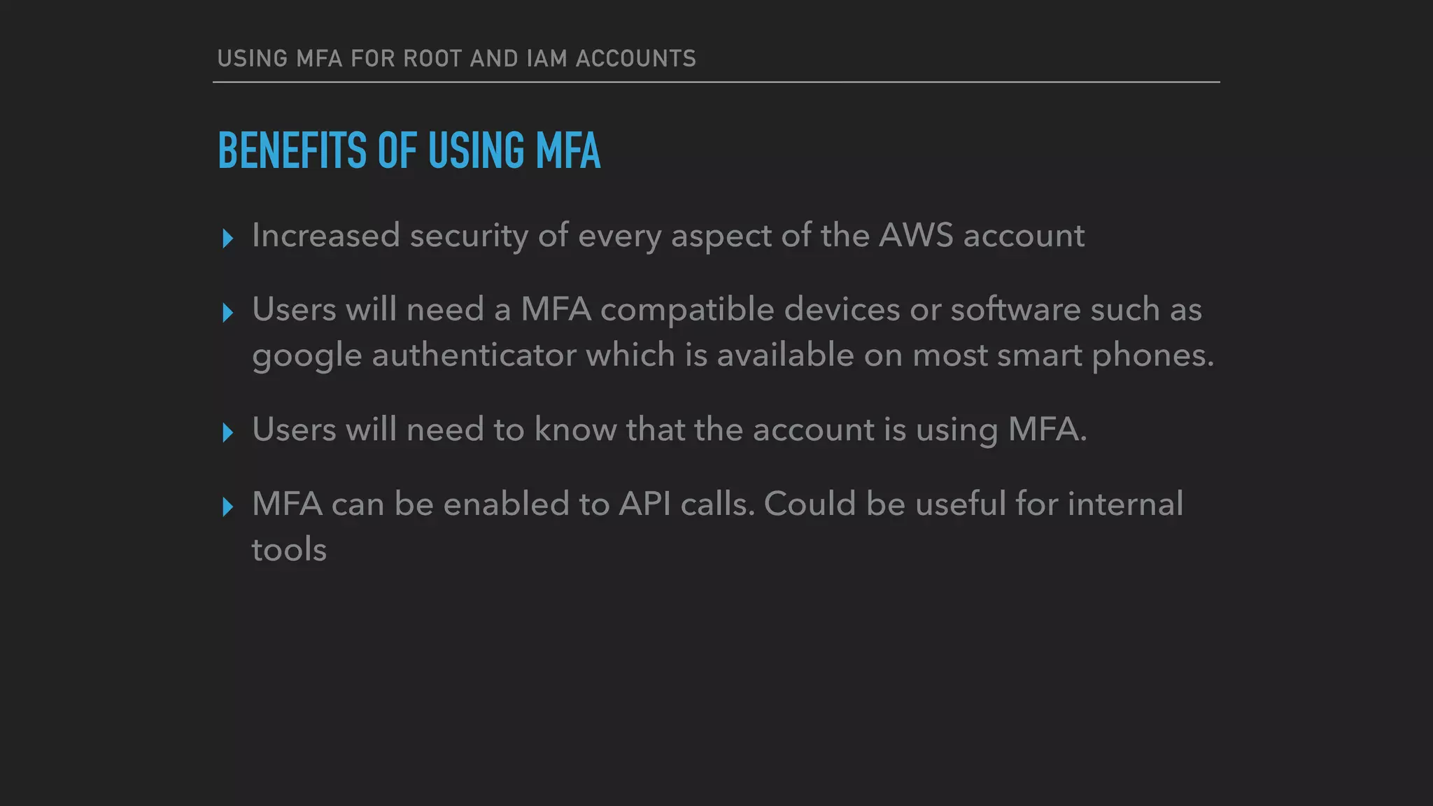 USING MFA FOR ROOT AND IAM ACCOUNTS
BENEFITS OF USING MFA
▸ Increased security of every aspect of the AWS account
▸ Users will need a MFA compatible devices or software such as
google authenticator which is available on most smart phones.
▸ Users will need to know that the account is using MFA.
▸ MFA can be enabled to API calls. Could be useful for internal
tools
 
