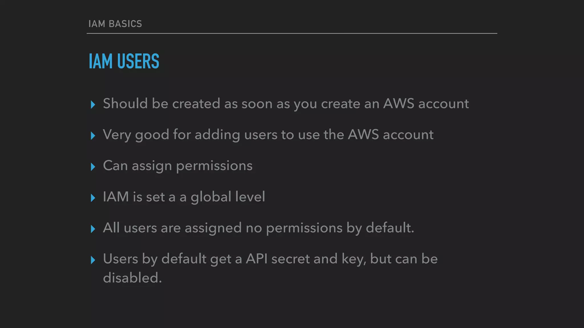 IAM USERS
▸ Should be created as soon as you create an AWS account
▸ Very good for adding users to use the AWS account
▸ Can assign permissions
▸ IAM is set a a global level
▸ All users are assigned no permissions by default.
▸ Users by default get a API secret and key, but can be
disabled.
IAM BASICS
 