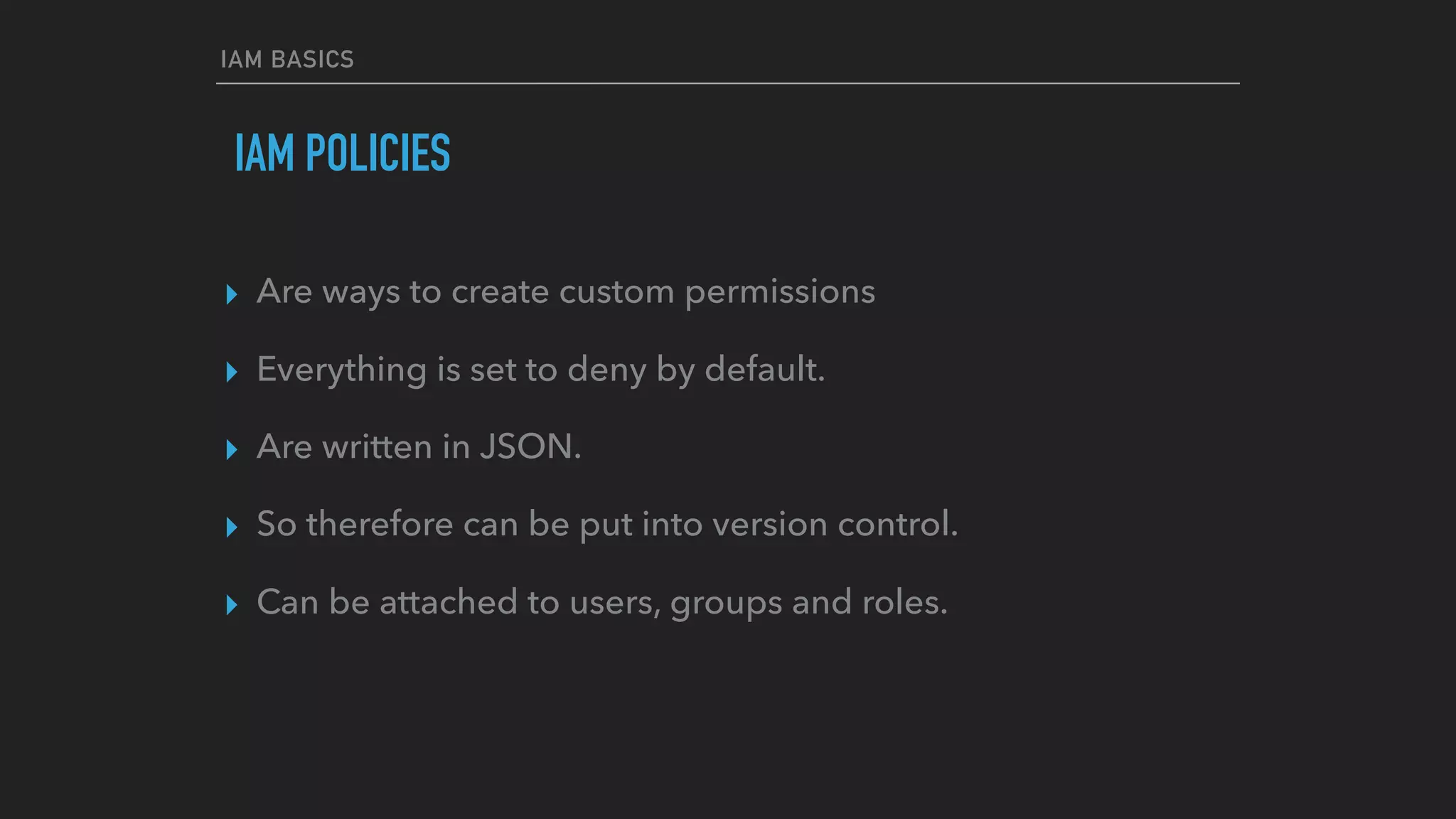 IAM BASICS
IAM POLICIES
▸ Are ways to create custom permissions
▸ Everything is set to deny by default.
▸ Are written in JSON.
▸ So therefore can be put into version control.
▸ Can be attached to users, groups and roles.
 
