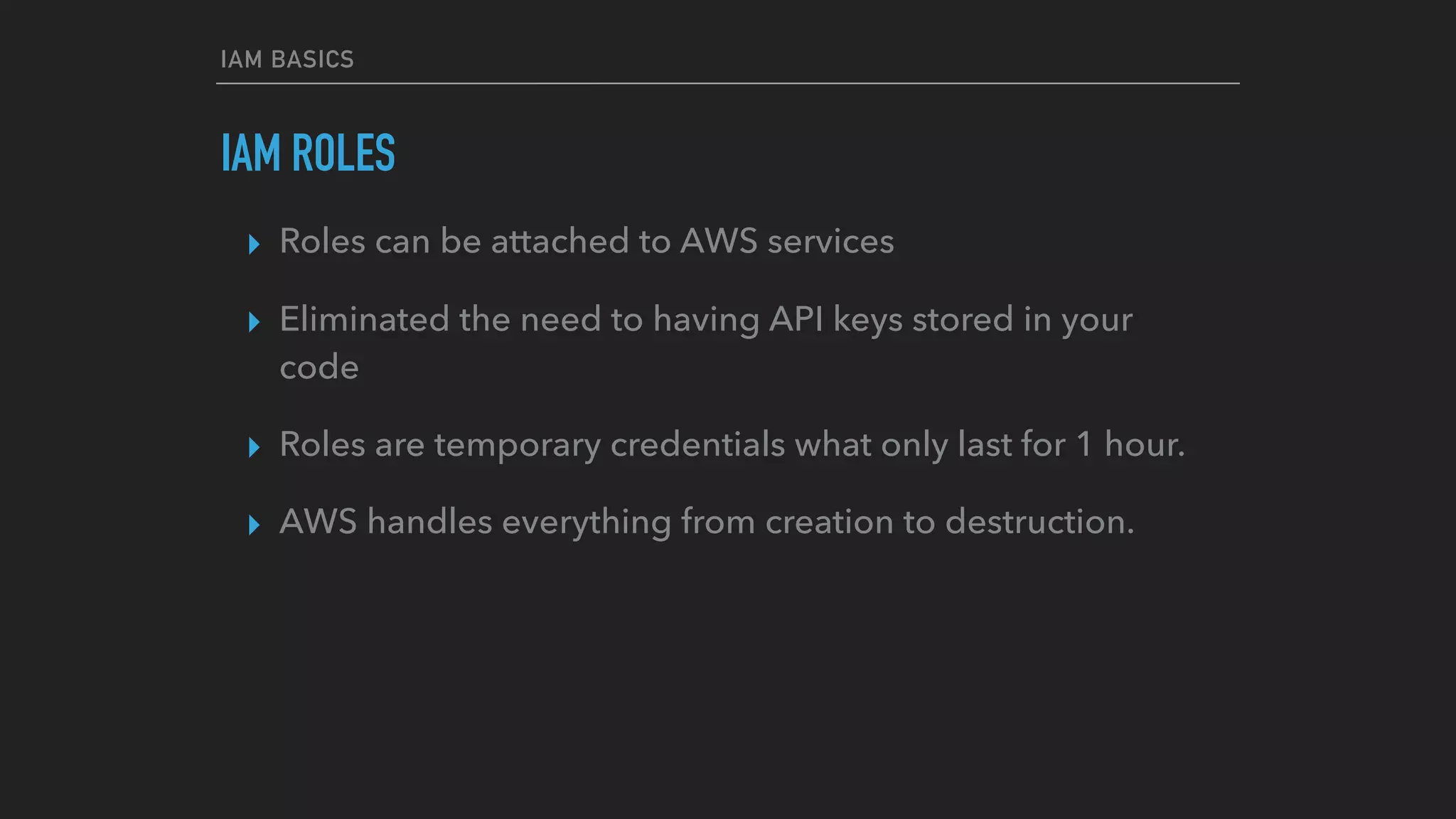 IAM BASICS
IAM ROLES
▸ Roles can be attached to AWS services
▸ Eliminated the need to having API keys stored in your
code
▸ Roles are temporary credentials what only last for 1 hour.
▸ AWS handles everything from creation to destruction.
 