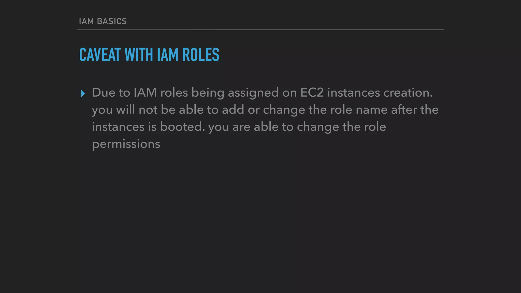 IAM BASICS
CAVEAT WITH IAM ROLES
▸ Due to IAM roles being assigned on EC2 instances creation.
you will not be able to add or change the role name after the
instances is booted. you are able to change the role
permissions
 